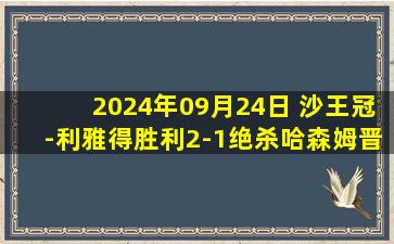 2024年09月24日 沙王冠-利雅得胜利2-1绝杀哈森姆晋级 马内建功对方补时送大礼